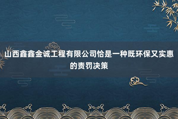 山西鑫鑫金诚工程有限公司恰是一种既环保又实惠的责罚决策