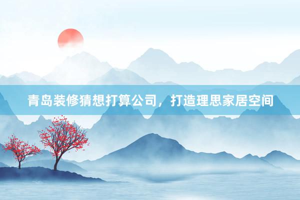 青岛装修猜想打算公司，打造理思家居空间